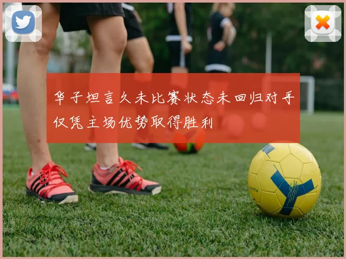 华子坦言久未比赛状态未回归对手仅凭主场优势取得胜利