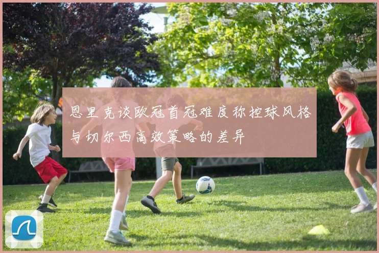 恩里克谈欧冠首冠难度称控球风格与切尔西高效策略的差异