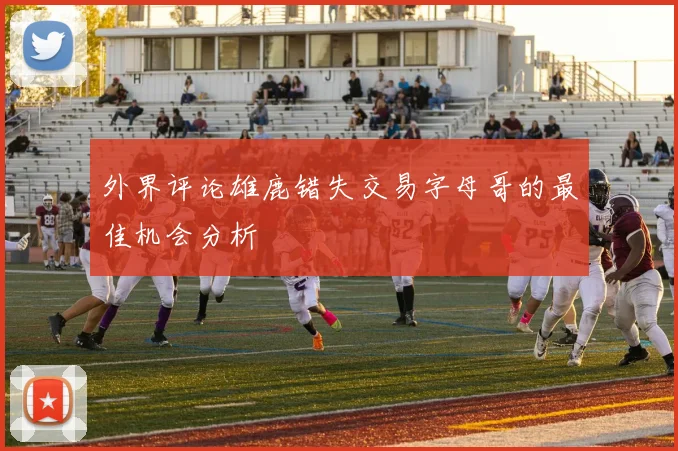 外界评论雄鹿错失交易字母哥的最佳机会分析