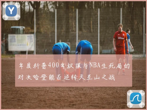 年度科普400年权谋与NBA生死局的对决哈登能否逆转天王山之战
