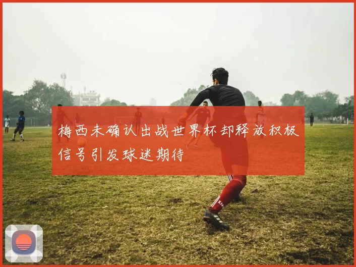 梅西未确认出战世界杯却释放积极信号引发球迷期待