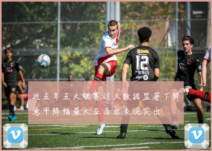 近五年五大联赛过人数据显著下降意甲降幅最大亚马尔表现突出