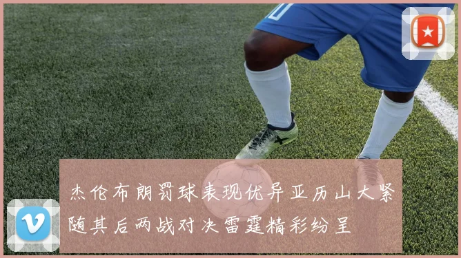 杰伦布朗罚球表现优异亚历山大紧随其后两战对决雷霆精彩纷呈